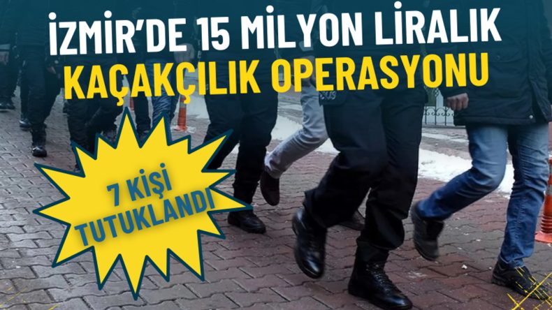 İzmir’de 15 Milyon Liralık Kaçakçılık Operasyonu: 7 Kişi Tutuklandı